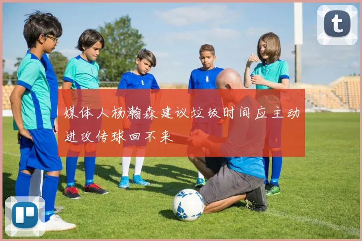媒体人杨瀚森建议垃圾时间应主动进攻传球回不来