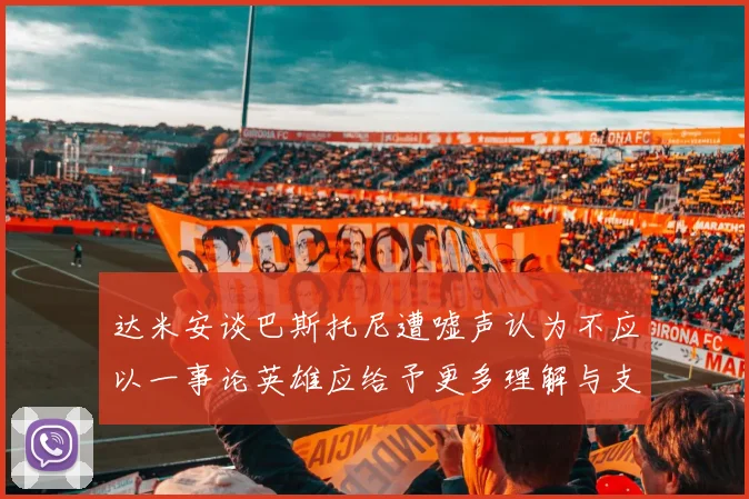 达米安谈巴斯托尼遭嘘声认为不应以一事论英雄应给予更多理解与支持