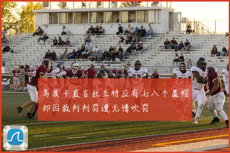 乌度卡直言杜兰特应有七八个盖帽却因裁判判罚遭无情吹罚