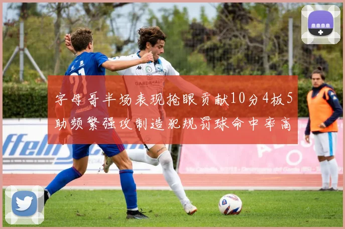 字母哥半场表现抢眼贡献10分4板5助频繁强攻制造犯规罚球命中率高