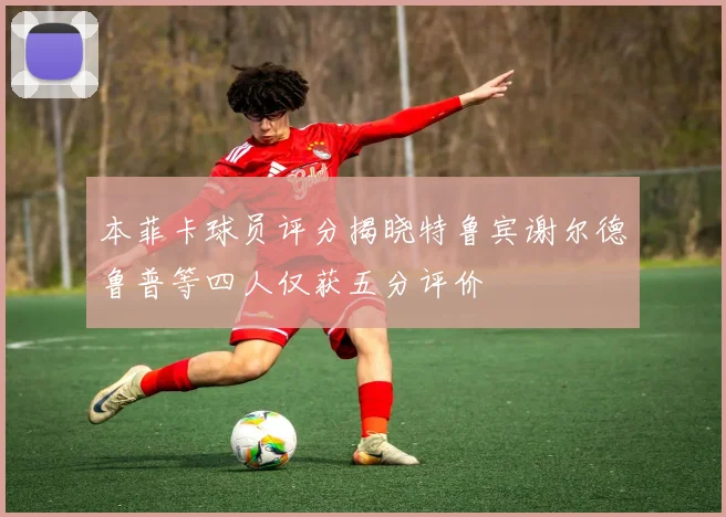 本菲卡球员评分揭晓特鲁宾谢尔德鲁普等四人仅获五分评价