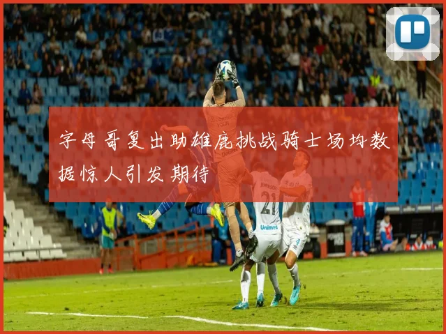 字母哥复出助雄鹿挑战骑士场均数据惊人引发期待
