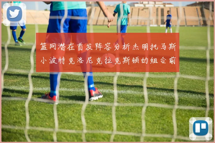 篮网潜在首发阵容分析杰明托马斯小波特克洛尼克拉克斯顿的组合前景