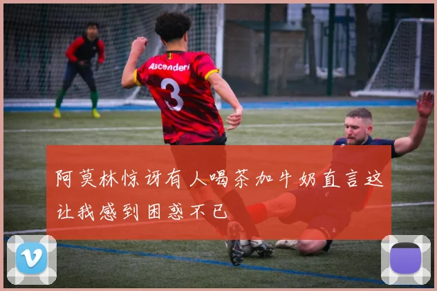 阿莫林惊讶有人喝茶加牛奶直言这让我感到困惑不已