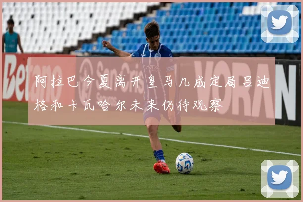 阿拉巴今夏离开皇马几成定局吕迪格和卡瓦哈尔未来仍待观察