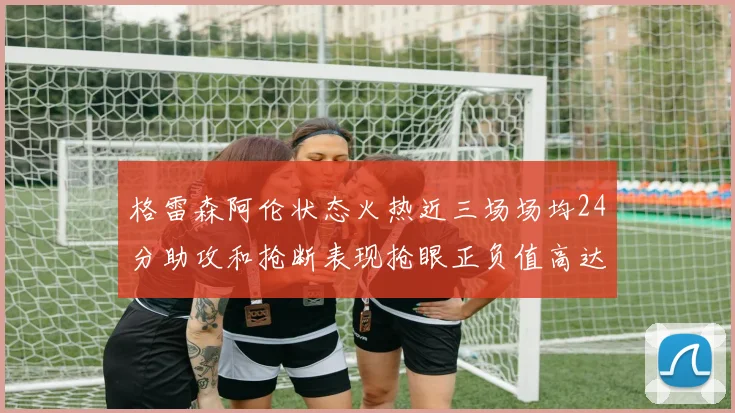格雷森阿伦状态火热近三场场均24分助攻和抢断表现抢眼正负值高达19