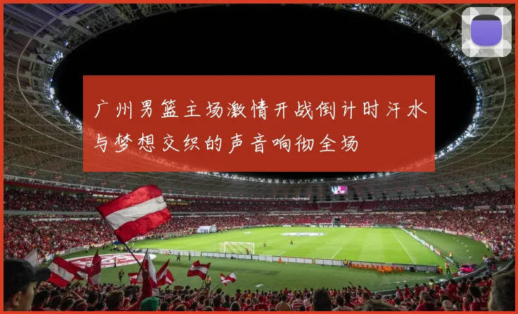 广州男篮主场激情开战倒计时汗水与梦想交织的声音响彻全场