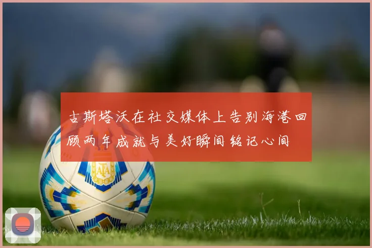 古斯塔沃在社交媒体上告别海港回顾两年成就与美好瞬间铭记心间