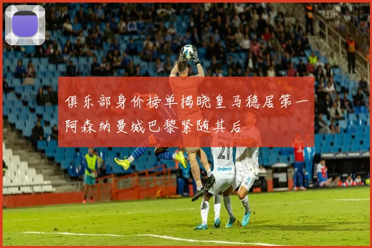 俱乐部身价榜单揭晓皇马稳居第一阿森纳曼城巴黎紧随其后