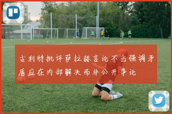 古利特批评萨拉赫言论不当强调矛盾应在内部解决而非公开争论
