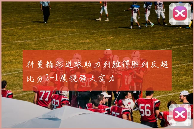科曼精彩进球助力利雅得胜利反超比分2-1展现强大实力
