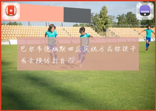 巴尔韦德幽默回应庆祝方式称孩子或会模仿打自己