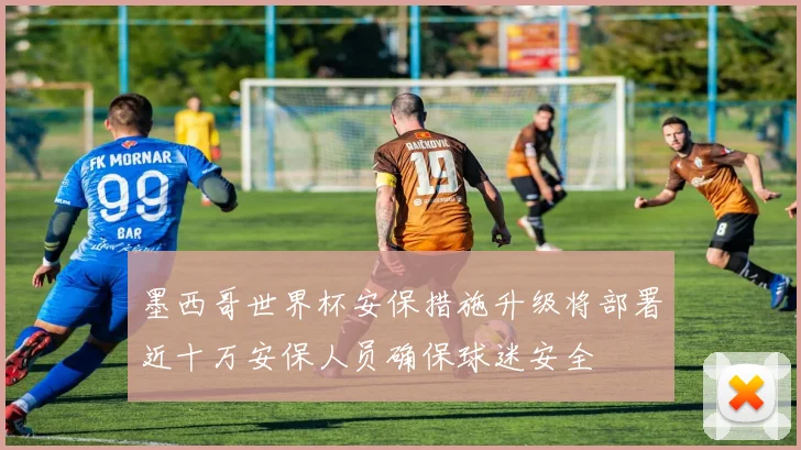 墨西哥世界杯安保措施升级将部署近十万安保人员确保球迷安全