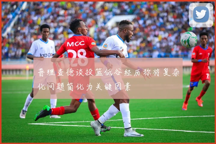 普理查德谈投篮低谷经历称将复杂化问题简化为关键因素