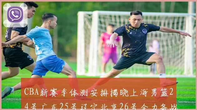 CBA新赛季体测安排揭晓上海男篮24号广东25号辽宁北京26号全力备战