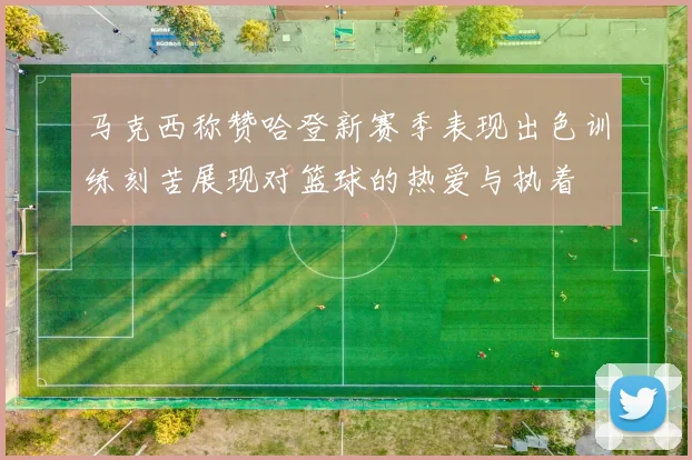 马克西称赞哈登新赛季表现出色训练刻苦展现对篮球的热爱与执着