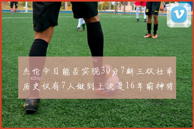 杰伦今日能否实现30分7断三双壮举历史仅有7人做到上次是16年前神将盖帽上双