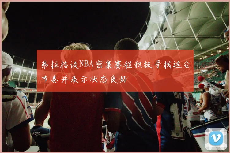 弗拉格谈NBA密集赛程积极寻找适合节奏并表示状态良好