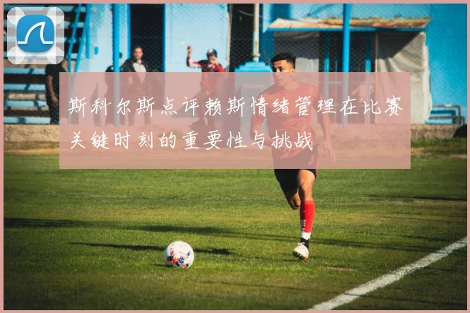 斯科尔斯点评赖斯情绪管理在比赛关键时刻的重要性与挑战
