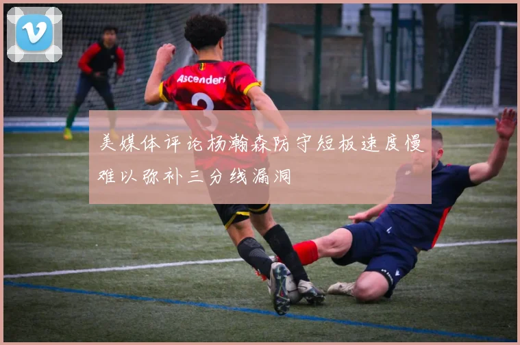 美媒体评论杨瀚森防守短板速度慢难以弥补三分线漏洞