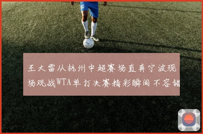 王大雷从杭州中超赛场直奔宁波现场观战WTA单打决赛精彩瞬间不容错过
