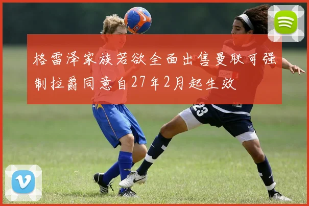 格雷泽家族若欲全面出售曼联可强制拉爵同意自27年2月起生效