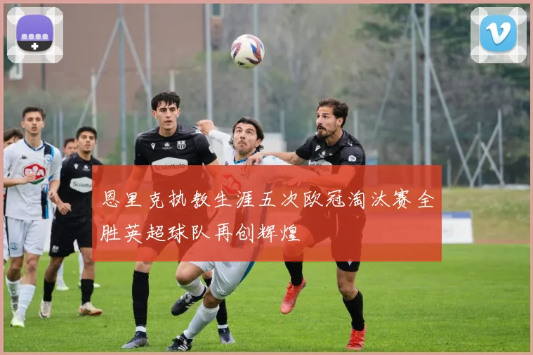 恩里克执教生涯五次欧冠淘汰赛全胜英超球队再创辉煌