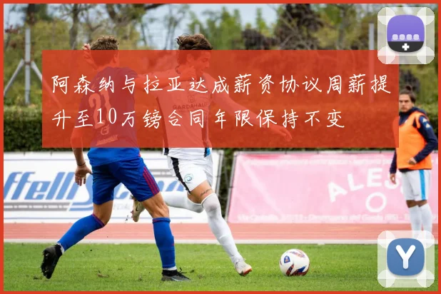 阿森纳与拉亚达成薪资协议周薪提升至10万镑合同年限保持不变