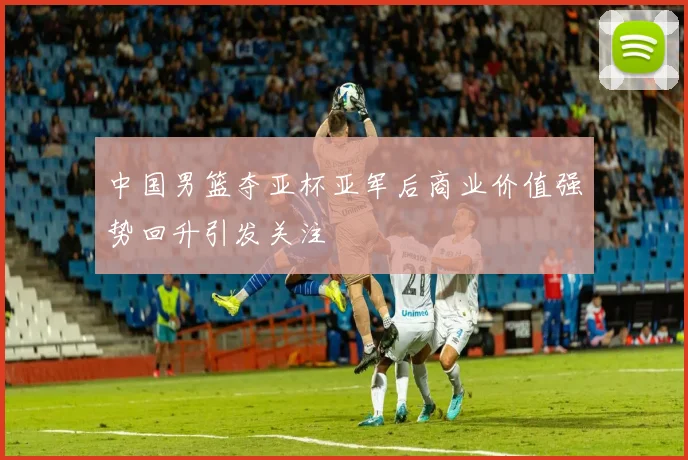 中国男篮夺亚杯亚军后商业价值强势回升引发关注