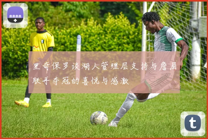 里奇保罗谈湖人管理层支持与詹眉联手夺冠的喜悦与感激