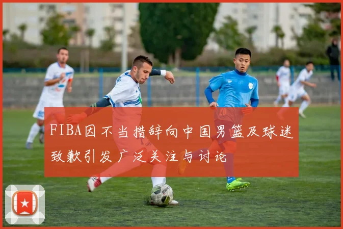 FIBA因不当措辞向中国男篮及球迷致歉引发广泛关注与讨论
