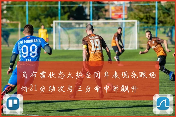 乌布雷状态火热合同年表现亮眼场均21分助攻与三分命中率飙升