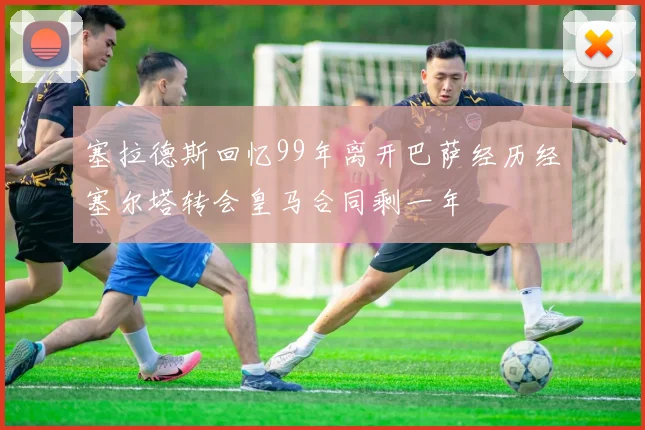 塞拉德斯回忆99年离开巴萨经历经塞尔塔转会皇马合同剩一年