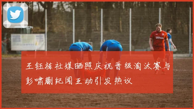 王钰栋社媒晒照庆祝晋级淘汰赛与彭啸蒯纪闻互动引发热议